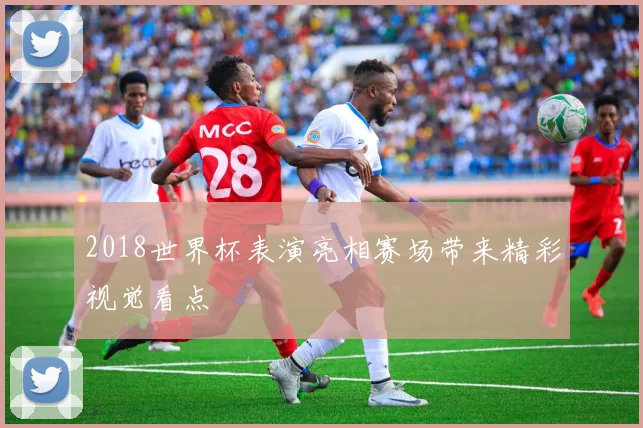 2018世界杯表演亮相赛场带来精彩视觉看点